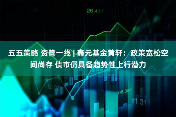 五五策略 资管一线 | 鑫元基金黄轩：政策宽松空间尚存 债市仍具备趋势性上行潜力