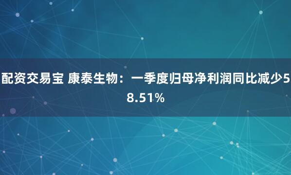 配资交易宝 康泰生物：一季度归母净利润同比减少58.51%