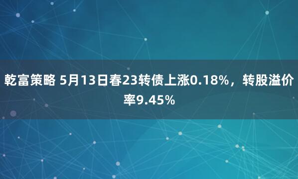 乾富策略 5月13日春23转债上涨0.18%，转股溢价率9.45%