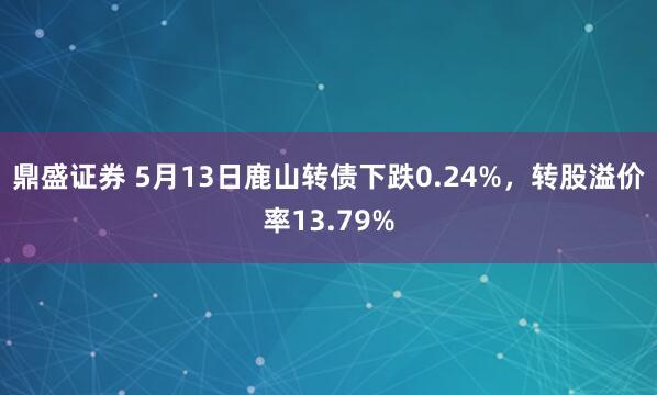 鼎盛证券 5月13日鹿山转债下跌0.24%，转股溢价率13.79%
