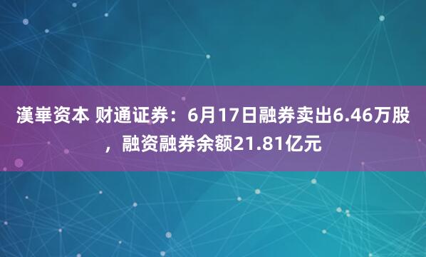 漢崋资本 财通证券：6月17日融券卖出6.46万股，融资融券余额21.81亿元