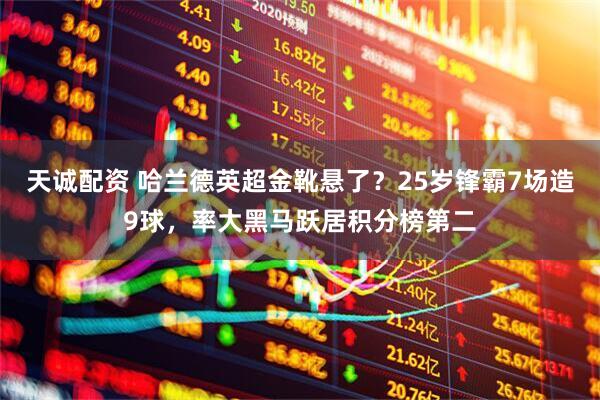 天诚配资 哈兰德英超金靴悬了？25岁锋霸7场造9球，率大黑马跃居积分榜第二