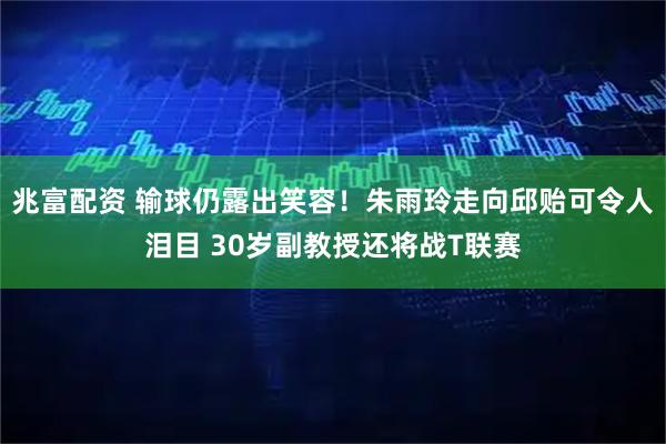 兆富配资 输球仍露出笑容！朱雨玲走向邱贻可令人泪目 30岁副教授还将战T联赛