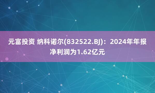 元富投资 纳科诺尔(832522.BJ)：2024年年报净利润为1.62亿元