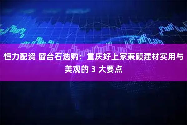 恒力配资 窗台石选购：重庆好上家兼顾建材实用与美观的 3 大要点