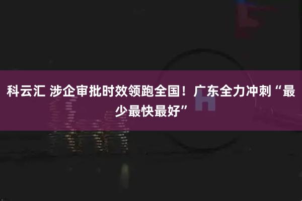 科云汇 涉企审批时效领跑全国！广东全力冲刺“最少最快最好”