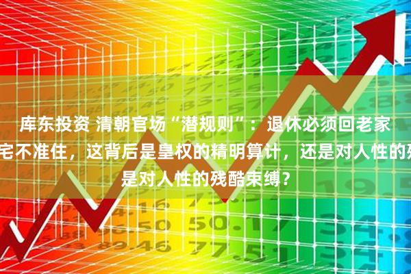 库东投资 清朝官场“潜规则”：退休必须回老家，京城豪宅不准住，这背后是皇权的精明算计，还是对人性的残酷束缚？