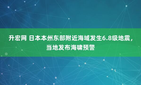 升宏网 日本本州东部附近海域发生6.8级地震，当地发布海啸预警