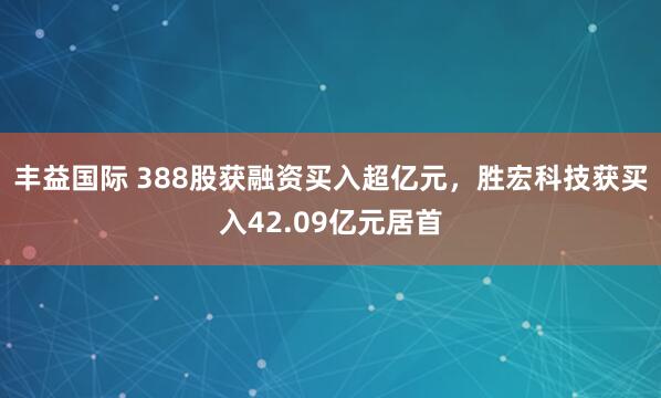 丰益国际 388股获融资买入超亿元，胜宏科技获买入42.09亿元居首