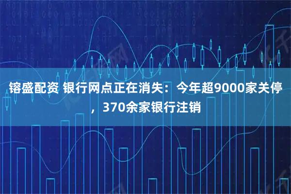 镕盛配资 银行网点正在消失：今年超9000家关停，370余家银行注销