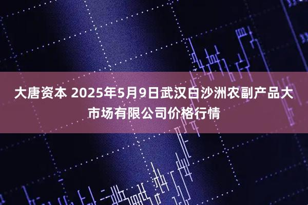 大唐资本 2025年5月9日武汉白沙洲农副产品大市场有限公司价格行情