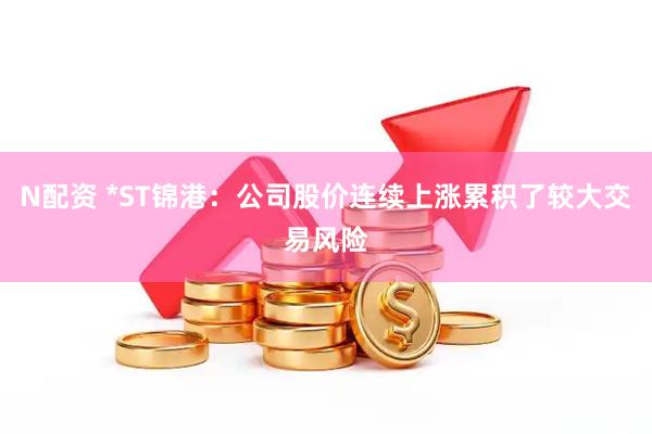 N配资 *ST锦港：公司股价连续上涨累积了较大交易风险