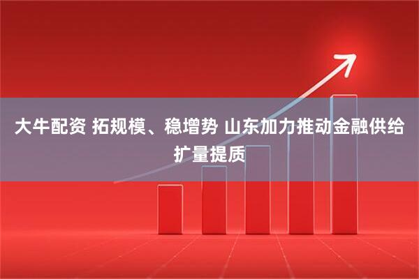 大牛配资 拓规模、稳增势 山东加力推动金融供给扩量提质