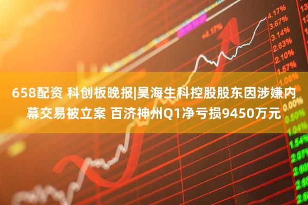658配资 科创板晚报|昊海生科控股股东因涉嫌内幕交易被立案 百济神州Q1净亏损9450万元