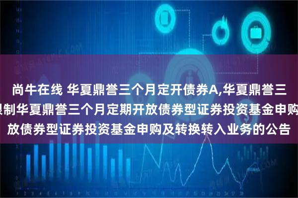 尚牛在线 华夏鼎誉三个月定开债券A,华夏鼎誉三个月定开债券C: 关于限制华夏鼎誉三个月定期开放债券型证券投资基金申购及转换转入业务的公告