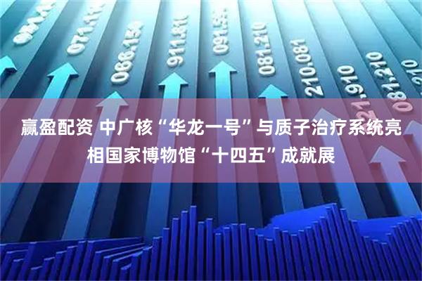 赢盈配资 中广核“华龙一号”与质子治疗系统亮相国家博物馆“十四五”成就展