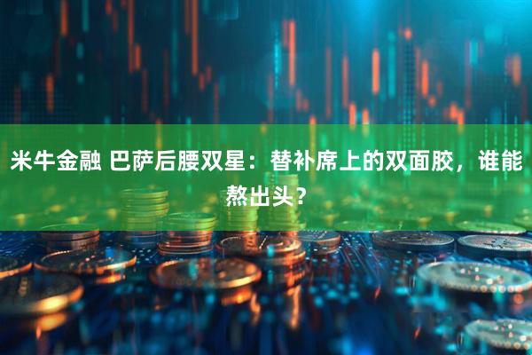 米牛金融 巴萨后腰双星：替补席上的双面胶，谁能熬出头？